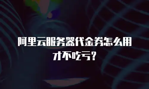 阿里云服务器代金券怎么用才不吃亏？