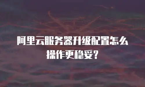 阿里云服务器升级配置怎么操作更稳妥？