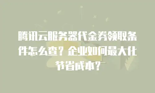 腾讯云服务器代金券领取条件怎么查？企业如何最大化节省成本？