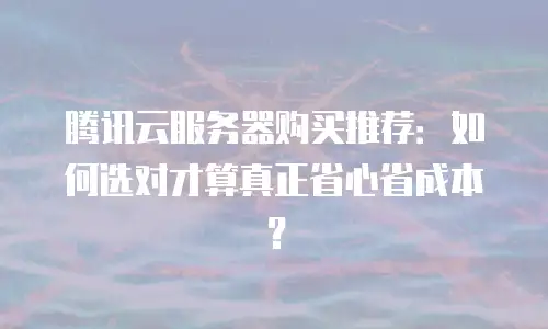腾讯云服务器购买推荐：如何选对才算真正省心省成本？