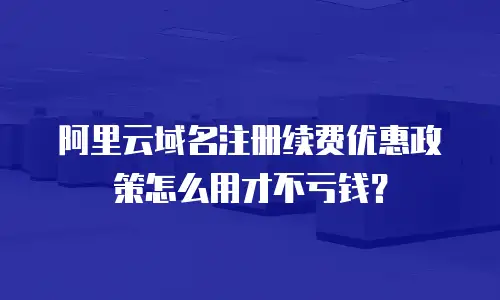 阿里云域名注册续费优惠政策怎么用才不亏钱？