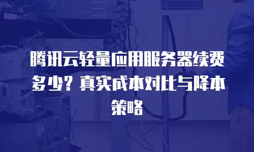 腾讯云轻量应用服务器续费多少？真实成本对比与降本策略