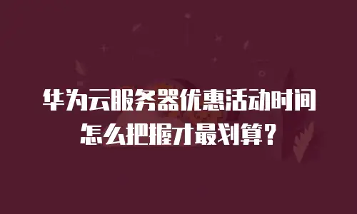 华为云服务器优惠活动时间怎么把握才最划算？