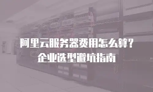 阿里云服务器费用怎么算？企业选型避坑指南