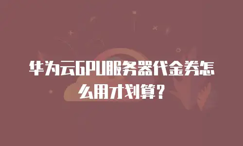 华为云GPU服务器代金券怎么用才划算？