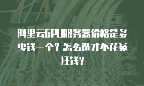 阿里云GPU服务器价格是多少钱一个？怎么选才不花冤枉钱？