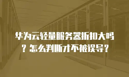 华为云轻量服务器折扣大吗？怎么判断才不被误导？
