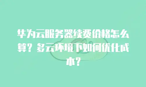 华为云服务器续费价格怎么算？多云环境下如何优化成本？