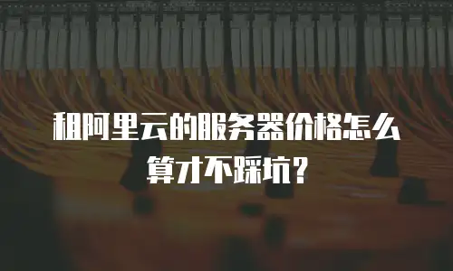 租阿里云的服务器价格怎么算才不踩坑？