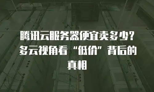 腾讯云服务器便宜卖多少？多云视角看&ldquo;低价&rdquo;背后的真相