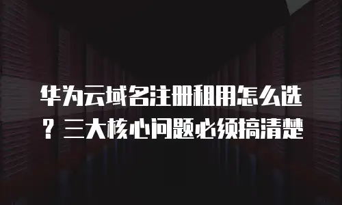 华为云域名注册租用怎么选？三大核心问题必须搞清楚