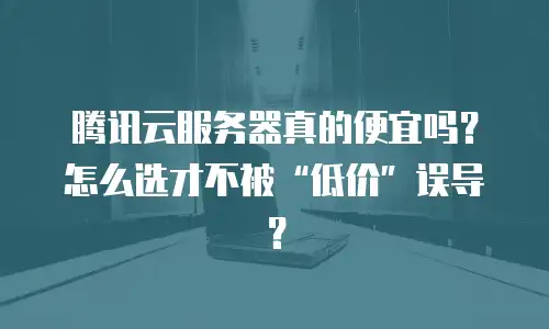 腾讯云服务器真的便宜吗？怎么选才不被&ldquo;低价&rdquo;误导？