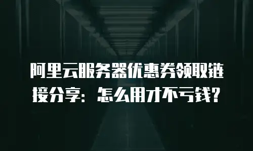 阿里云服务器优惠券领取链接分享：怎么用才不亏钱？