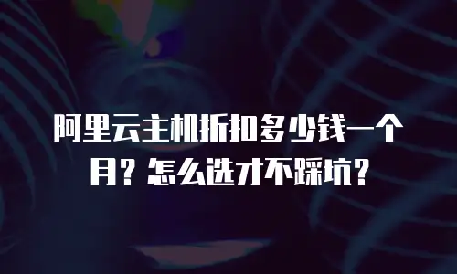 阿里云主机折扣多少钱一个月？怎么选才不踩坑？