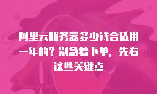 阿里云服务器多少钱合适用一年的？别急着下单，先看这些关键点