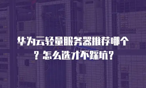 华为云轻量服务器推荐哪个？怎么选才不踩坑？