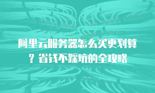 阿里云服务器怎么买更划算？省钱不踩坑的全攻略