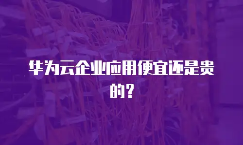 华为云企业应用便宜还是贵的？