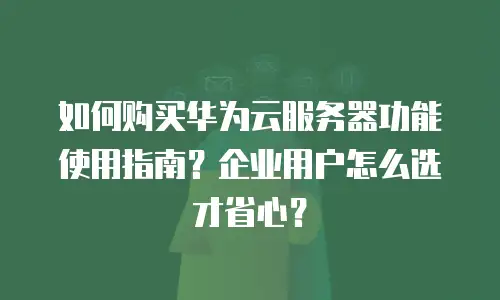 如何购买华为云服务器功能使用指南？企业用户怎么选才省心？