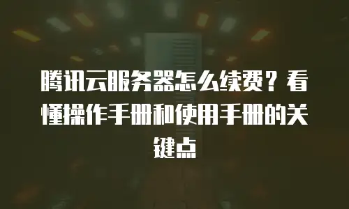 腾讯云服务器怎么续费？看懂操作手册和使用手册的关键点