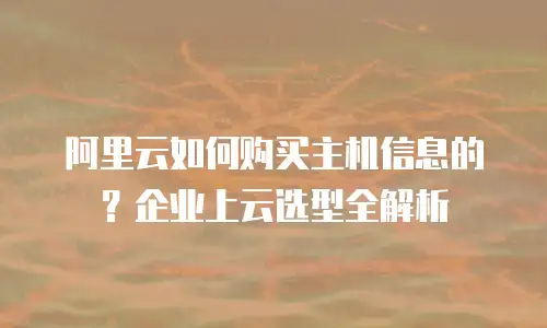 阿里云如何购买主机信息的？企业上云选型全解析
