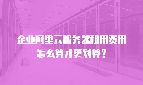 企业阿里云服务器租用费用怎么算才更划算？