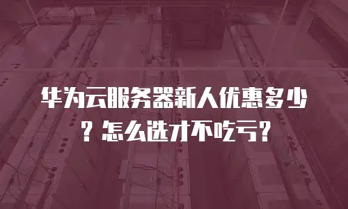 华为云服务器新人优惠多少？怎么选才不吃亏？