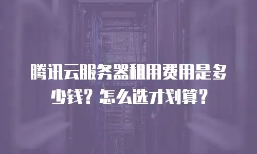 腾讯云服务器租用费用是多少钱？怎么选才划算？