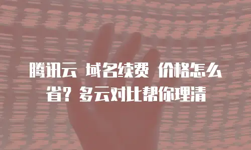 腾讯云 域名续费 价格怎么省？多云对比帮你理清