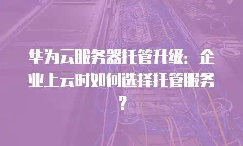 华为云服务器托管升级：企业上云时如何选择托管服务？