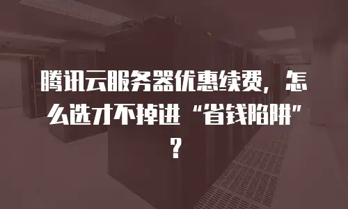 腾讯云服务器优惠续费，怎么选才不掉进“省钱陷阱”？