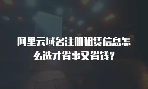 阿里云域名注册租赁信息怎么选才省事又省钱？