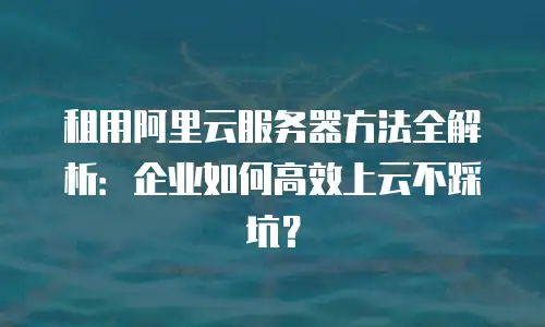 租用阿里云服务器方法全解析：企业如何高效上云不踩坑？