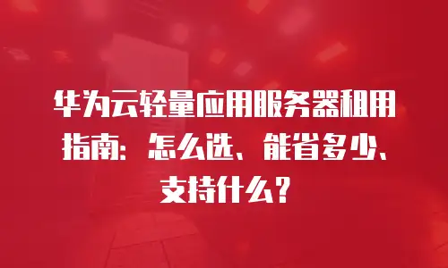 华为云轻量应用服务器租用指南：怎么选、能省多少、支持什么？
