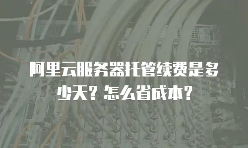 阿里云服务器托管续费是多少天？怎么省成本？