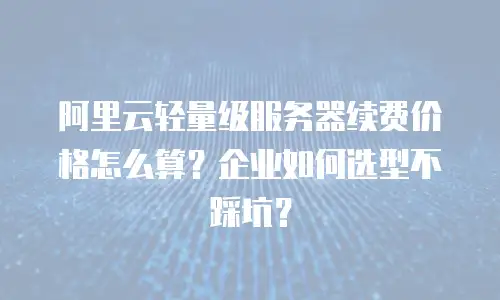 阿里云轻量级服务器续费价格怎么算？企业如何选型不踩坑？