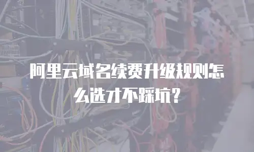 阿里云域名续费升级规则怎么选才不踩坑？