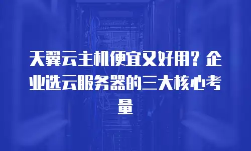 天翼云主机便宜又好用？企业选云服务器的三大核心考量
