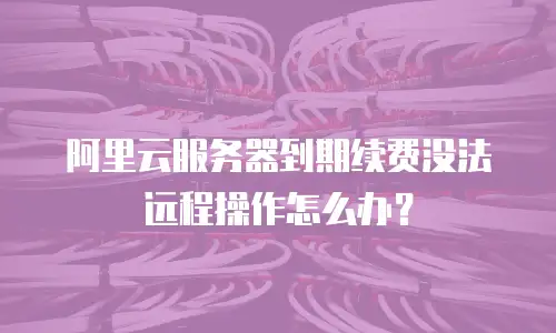 阿里云服务器到期续费没法远程操作怎么办？