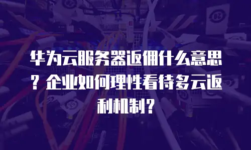 华为云服务器返佣什么意思？企业如何理性看待多云返利机制？