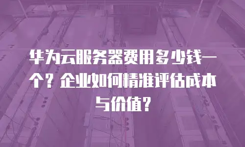 华为云服务器费用多少钱一个？企业如何精准评估成本与价值？