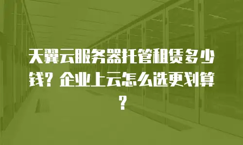 天翼云服务器托管租赁多少钱？企业上云怎么选更划算？