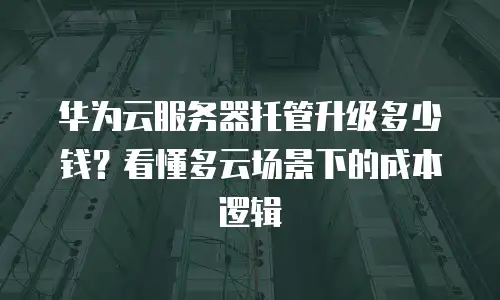 华为云服务器托管升级多少钱？看懂多云场景下的成本逻辑