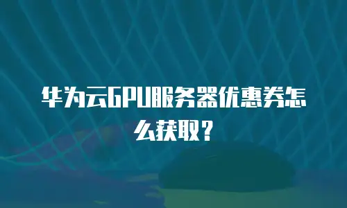 华为云GPU服务器优惠券怎么获取？