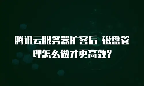 腾讯云服务器扩容后 磁盘管理怎么做才更高效？