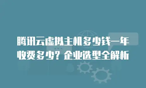 腾讯云虚拟主机多少钱一年收费多少？企业选型全解析