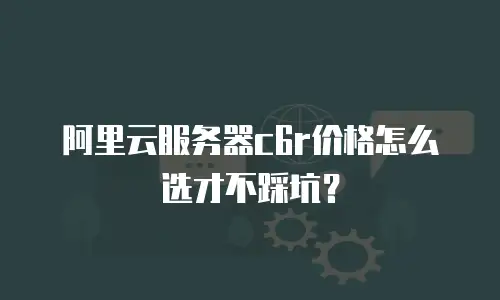 阿里云服务器c6r价格怎么选才不踩坑？