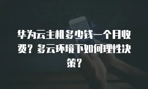 华为云主机多少钱一个月收费？多云环境下如何理性决策？