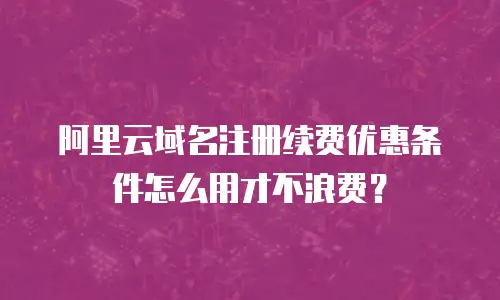阿里云域名注册续费优惠条件怎么用才不浪费？