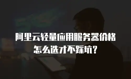 阿里云轻量应用服务器价格怎么选才不踩坑？